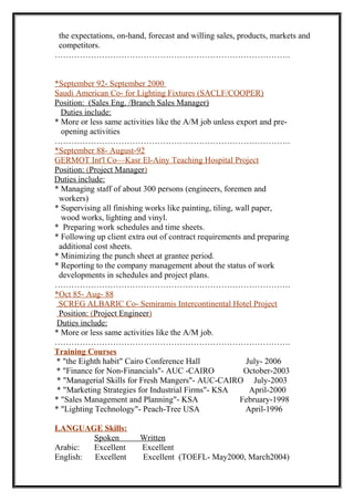 the expectations, on-hand, forecast and willing sales, products, markets and
competitors.
………………………………………………………………………….
*September 92- September 2000
Saudi American Co- for Lighting Fixtures (SACLF/COOPER)
Position: (Sales Eng. /Branch Sales Manager)
Duties include:
* More or less same activities like the A/M job unless export and pre-
opening activities
………………………………………………………………………….
*September 88- August-92
GERMOT Int'l Co—Kasr El-Ainy Teaching Hospital Project
Position: (Project Manager)
Duties include:
* Managing staff of about 300 persons (engineers, foremen and
workers)
* Supervising all finishing works like painting, tiling, wall paper,
wood works, lighting and vinyl.
* Preparing work schedules and time sheets.
* Following up client extra out of contract requirements and preparing
additional cost sheets.
* Minimizing the punch sheet at grantee period.
* Reporting to the company management about the status of work
developments in schedules and project plans.
………………………………………………………………………….
*Oct 85- Aug- 88
SCREG ALBARIC Co- Semiramis Intercontinental Hotel Project
Position: (Project Engineer)
Duties include:
* More or less same activities like the A/M job.
………………………………………………………………………….
Training Courses
* "the Eighth habit" Cairo Conference Hall July- 2006
* "Finance for Non-Financials"- AUC -CAIRO October-2003
* "Managerial Skills for Fresh Mangers"- AUC-CAIRO July-2003
* "Marketing Strategies for Industrial Firms"- KSA April-2000
* "Sales Management and Planning"- KSA February-1998
* "Lighting Technology"- Peach-Tree USA April-1996
LANGUAGE Skills:
Spoken Written
Arabic: Excellent Excellent
English: Excellent Excellent (TOEFL- May2000, March2004)
 