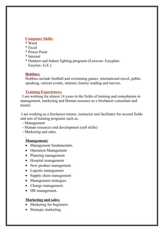 Computer Skills:
* Word
* Excel
* Power Point
* Internet
* Outdoor and Indoor lighting programs (Luxicon- Easyplan-
Easylux- G.E.)
Hobbies:
Hobbies include football and swimming games, international travel, public
speaking, current events, internet, history reading and movies.
Training Experiences:
I am working for almost 14 years in the fields of training and consultation in
management, marketing and Human resource as a freelancer consultant and
trainer.
I am working as a freelancer trainer, instructor and facilitator for several fields
and sets of training programs such as:
- Management
- Human resources and development (soft skills)
- Marketing and sales.
Management:
• Management fundamentals.
• Operation Management
• Planning management
• Hospital management
• New product management
• Logistic management
• Supply chain management
• Management strategies.
• Change management.
• HR management.
Marketing and sales:
• Marketing for beginners.
• Strategic marketing.
 