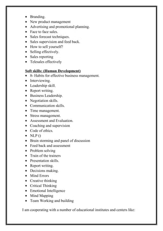 • Branding.
• New product management
• Advertising and promotional planning.
• Face to face sales.
• Sales forecast techniques.
• Sales supervision and feed back.
• How to sell yourself?
• Selling effectively.
• Sales reporting
• Telesales effectively
Soft skills: (Human Development)
• 8- Habits for effective business management.
• Interviewing.
• Leadership skill.
• Report writing.
• Business Leadership.
• Negotiation skills.
• Communication skills.
• Time management.
• Stress management.
• Assessment and Evaluation.
• Coaching and supervision
• Code of ethics.
• NLP ()
• Brain storming and panel of discussion
• Feed back and assessment
• Problem solving
• Train of the trainers
• Presentation skills.
• Report writing.
• Decisions making.
• Mind Errors
• Creative thinking
• Critical Thinking
• Emotional Intelligence
• Mind Mapping
• Team Working and building
I am cooperating with a number of educational institutes and centers like:
 