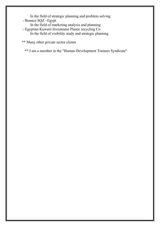 In the field of strategic planning and problem solving
- Bounce SQZ –Egypt
In the field of marketing analysis and planning
- Egyptian Kuwaiti Investment Plastic recycling Co
In the field of visibility study and strategic planning
** Many other private sector clients
** I am a member in the "Human Development Trainers Syndicate"
 