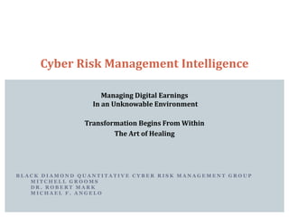 Managing Digital Earnings
In an Unknowable Environment
Transformation Begins From Within
The Art of Healing
Cyber Risk Management Intelligence
B L A C K D I A M O N D Q U A N T I T A T I V E C Y B E R R I S K M A N A G E M E N T G R O U P
M I T C H E L L G R O O M S
D R . R O B E R T M A R K
M I C H A E L F . A N G E L O
 