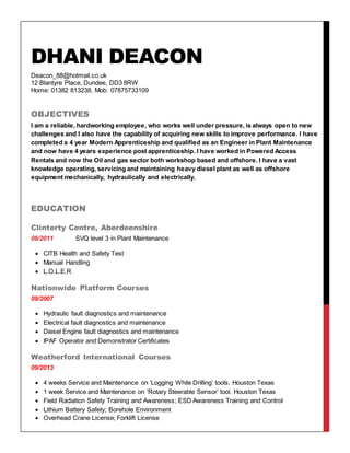 DHANI DEACON
Deacon_88@hotmail.co.uk
12 Blantyre Place, Dundee, DD3 8RW
Home: 01382 813238, Mob: 07875733109
OBJECTIVES
I am a reliable, hardworking employee, who works well under pressure, is always open to new
challenges and I also have the capability of acquiring new skills to improve performance. I have
completed a 4 year Modern Apprenticeship and qualified as an Engineer in Plant Maintenance
and now have 4 years experience post apprenticeship. I have worked in Powered Access
Rentals and now the Oil and gas sector both workshop based and offshore. I have a vast
knowledge operating, servicing and maintaining heavy diesel plant as well as offshore
equipment mechanically, hydraulically and electrically.
EDUCATION
Clinterty Centre, Aberdeenshire
06/2011 SVQ level 3 in Plant Maintenance
 CITB Health and Safety Test
 Manual Handling
 L.O.L.E.R
Nationwide Platform Courses
09/2007
 Hydraulic fault diagnostics and maintenance
 Electrical fault diagnostics and maintenance
 Diesel Engine fault diagnostics and maintenance
 IPAF Operator and Demonstrator Certificates
Weatherford International Courses
09/2013
 4 weeks Service and Maintenance on ‘Logging While Drilling’ tools. Houston Texas
 1 week Service and Maintenance on ‘Rotary Steerable Sensor’ tool. Houston Texas
 Field Radiation Safety Training and Awareness; ESD Awareness Training and Control
 Lithium Battery Safety; Borehole Environment
 Overhead Crane License; Forklift License
 