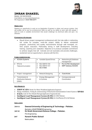 1
IMRAN SHAKEEL
Mobile: +92 334 9253239
Email Address: ae.imran.shakeel@gmail.com
PEC Registration #: ELECTRO-22377
OBJECTIVE
Seeking an opportunity to work as an Application Engineer to obtain and secure position that
will enable me to use my professional skills as well as my ability to work well with people. I
want to work in suitable environment that would challenge my technical skills and give me
direction.
EXPERIENCESUMMARY
 Result driven project management professional with first rate skills in redirecting
full cycles for complex, multi-site project, Ability to deliver substantial
progress, productivity and quality improvements through well managed, on-
time project execution, Particularly strong in staff development, including
training, coaching and evaluation, Objective is to produce complete commitment
to achieve targets that will motivate and set examples and provide challenges,
excitement and an opportunity to advance with the firm.
CORECOMPETENCIES
 SCADA Systems  Variable Speed Drives  Networking & Database
management
 RTU &
Telecommunication
 IEC 60870-104
 IEC 60870-101
 IEC 61850
 PLC & PAC Development
 SMP Gateway SG4250
 Project management  NetworkDesigning  TEAM WORK
 Transmission &
DistributionNetwork
(DMS)
 Energy Management
& Controls
 Correspondence&
Coordination
KEY PROJECTS
 EBOP SCADA Works For Metro Windfarm(Application Engineer)
 Design, Installation, Testing & commissioning of Electrical & Instrumentation Control System of BWRO
 IC&Ts work for New Khanki Barrage(Application Engineer)(Link)
 Intelligent Load Management System (ILMS) for GSK Pakistan
 Intelligent Load Management System (ILMS) for GetzPharma (Pvt) ltd Pakistan
EDUCATION
2010-14 Dawood University of Engineering & Technology - Pakistan.
Bachelor of ELECTRONICSEngineering
2007-09 DJ Sindh Government Science College - Pakistan.
Pre-Engineering
2007 Karachi Public School
Matriculation
 