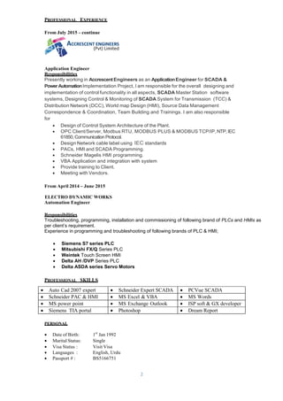 2
PROFESSIONAL EXPERIENCE
From July 2015 – continue
Application Engineer
Responsibilities
Presently working in AccrescentEngineers as an ApplicationEngineer for SCADA &
PowerAutomationImplementation Project, I am responsible for the overall designing and
implementation of control functionality in all aspects, SCADA Master Station software
systems, Designing Control & Monitoring of SCADA System for Transmission (TCC) &
Distribution Network (DCC), World map Design (HMI), Source Data Management
Correspondence & Coordination, Team Building and Trainings. I am also responsible
for
 Design of Control System Architecture of the Plant.
 OPC Client/Server, Modbus RTU, MODBUS PLUS & MODBUS TCP/IP,NTP,IEC
61850,Communication Protocol.
 Design Network cable label using IEC standards
 PACs, HMI and SCADA Programming.
 Schneider Magelis HMI programming.
 VBA Application and integration with system
 Provide training to Client.
 Meeting with Vendors.
From April 2014 – June 2015
ELECTRO DYNAMIC WORKS
Automation Engineer
Responsibilities
Troubleshooting, programming, installation and commissioning of following brand of PLCs and HMIs as
per client’s requirement.
Experience in programming and troubleshooting of following brands of PLC & HMI;
 Siemens S7 series PLC
 Mitsubishi FX/Q Series PLC
 Weintek Touch Screen HMI
 Delta AH /DVP Series PLC
 Delta ASDA series Servo Motors
PROFESSIONAL SKILLS
PERSONAL
 Date of Birth: 1st
Jan 1992
 MaritalStatus: Single
 Visa Status : Visit Visa
 Languages : English, Urdu
 Passport # : BS5166751
 Auto Cad 2007 expert  Schneider Expert SCADA  PCVue SCADA
 Schneider PAC & HMI  MS Excel & VBA  MS Words
 MS power point  MS Exchange Outlook  ISP soft & GX developer
 Siemens TIA portal  Photoshop  Dream Report
 
