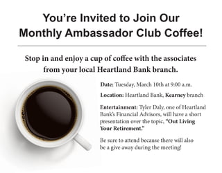 Be sure to attend because there will also
be a give away during the meeting!
You’re Invited to Join Our
Monthly Ambassador Club Coffee!
Entertainment: Tyler Daly, one of Heartland
Bank’s Financial Advisors, will have a short
presentation over the topic, “Out Living
Your Retirement.”
Stop in and enjoy a cup of coffee with the associates
from your local Heartland Bank branch.
Date: Tuesday, March 10th at 9:00 a.m.
Location: Heartland Bank, Kearney branch
 