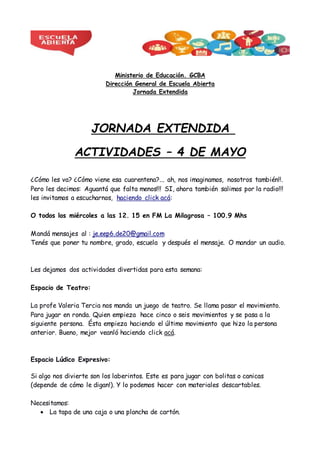 Ministerio de Educación. GCBA
Dirección General de Escuela Abierta
Jornada Extendida
JORNADA EXTENDIDA
ACTIVIDADES – 4 DE MAYO
¿Cómo les va? ¿Cómo viene esa cuarentena?... ah, nos imaginamos, nosotros también!!.
Pero les decimos: Aguantá que falta menos!!! SI, ahora también salimos por la radio!!!
les invitamos a escucharnos, haciendo click acá:
O todos los miércoles a las 12. 15 en FM La Milagrosa – 100.9 Mhs
Mandá mensajes al : je.eep6.de20@gmail.com
Tenés que poner tu nombre, grado, escuela y después el mensaje. O mandar un audio.
Les dejamos dos actividades divertidas para esta semana:
Espacio de Teatro:
La profe Valeria Tercia nos manda un juego de teatro. Se llama pasar el movimiento.
Para jugar en ronda. Quien empieza hace cinco o seis movimientos y se pasa a la
siguiente persona. Ésta empieza haciendo el último movimiento que hizo la persona
anterior. Bueno, mejor veanló haciendo click acá.
Espacio Lúdico Expresivo:
Si algo nos divierte son los laberintos. Este es para jugar con bolitas o canicas
(depende de cómo le digan!). Y lo podemos hacer con materiales descartables.
Necesitamos:
 La tapa de una caja o una plancha de cartón.
 