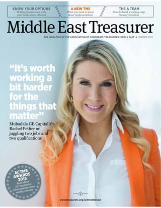 “It’s worth
working a
bit harder
for the
things that
matter”
Mubadala GE Capital’s
Rachel Pether on
juggling two jobs and
two qualifications
A NEW TMS
What you need to know
about implementation
KNOW YOUR OPTIONS
Making transactions with
your banks more efficient
THE A TEAM
How to build a leading-edge
treasury function
THE MAGAZINE OF THE ASSOCIATION OF CORPORATE TREASURERS MIDDLE EAST WINTER 2013
www.treasurers.org/actmiddleeast
MiddleEastTreasurer
ACTME
AWARDS
2013
Read about
the impressive
achievements of our
worthy winners
 