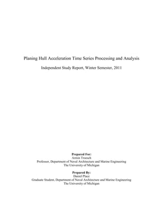 Planing Hull Acceleration Time Series Processing and Analysis
Independent Study Report, Winter Semester, 2011
Prepared For:
Armin Troesch
Professor, Department of Naval Architecture and Marine Engineering
The University of Michigan
Prepared By:
Daniel Place
Graduate Student, Department of Naval Architecture and Marine Engineering
The University of Michigan
 