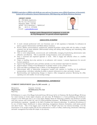 PGDBM (equivalent to MBA) with 64.40 per cent and over Seventeen years of Rich Experience in Secretarial,
Liaison & Co-ordination, General Administration, MIS Reporting and Media Relations functions
Seeking a senior Managerial-level assignment to work with
the Top Management of a growth oriented organization
EXECUTIVE SYNOPSIS
 A result oriented professional with over Seventeen years of rich experience in Secretarial, Co-ordination &
Liaison, general Administration and Media relations functions.
 Possess effective communications, interpersonal, analytical & problem solving skills with the ability to handle
extremely busy & hectic schedules. Demonstrated writing and editing skills, designing and maintaining office
filing and records systems.
 Able to work independently, autonomously and confidentially, managing & prioritizing administrative tasks
efficiently and effectively. Able to successfully manage functions, events and conferences.
 Have a systematic and organized approach to work. Able to engage and influence others as a credible
professional.
 Adept at handling day-to-day activities in co-ordination with internal / external departments for smooth
business operations.
 Capture Top Management's views and ideas and relay it to the concerned dept heads for execution.
 Support decision making of Top Management by detailed analysis on key strategic issues.
 Chase and follow up delegated tasks to adhere to Top Management's deadlines.
 Demonstrated skills in relationship management coupled with expertise in handling top & confidential
correspondence with clients including the ability to present information in a clear and concise manner.
 Recommending and implementing changes to improve office management processes. Reviewing the office
operating costs and searches for cost cutting/savings.
PROFESSIONAL EXPERIENCE
CURRENT EMPLOYMENT (June 16, 2011 onwards …)
Designation Executive Assistant
Organization Bi Publications Pvt. Ltd.
Reporting CMD
Bi Publications is a part of the Bhagat Industrial Group (Bi Group) led by its Chairman, Mr. Shashank Bhagat. Bi Group
has varied interests in hotels, higher education and real estate. Bi Publication is a book publishing and distribution
company in the STM space and is one of the largest Medical, Science & Technology publisher and distributor in India
with joint ventures with several U.K. and U.S. based publishing companies. Bi Publications has 50 years of publishing
and distribution experience - especially in the field of medicine and science & technology. In addition, Bi continues to
be one of India’s largest distributors in science, technology, management, literature, humanities, social science, general
and school books. One of the biggest asset of the Bi is its “People” who have vast industry knowledge. It is the
commitment of its people coupled with the best infrastructure in terms of offices, warehousing, information technology
and credit management that makes Bi a leader in the industry.
ABHIJIT GHOSE
D – 128, Bathla Apartments,
Plot No. 43, I. P. Extension
Patparganj, Delhi – 110 092
Mobile : 00-91-9810035633 / 9899931147
Res. : 00-91-11- 22722298
E-mail : a_ghose@yahoo.com
 