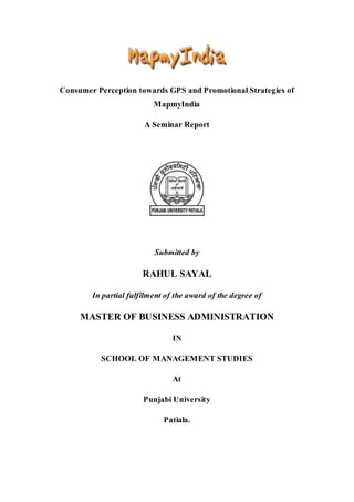 Consumer Perception towards GPS and Promotional Strategies of
MapmyIndia
A Seminar Report
Submitted by
RAHUL SAYAL
In partial fulfilment of the award of the degree of
MASTER OF BUSINESS ADMINISTRATION
IN
SCHOOL OF MANAGEMENT STUDIES
At
Punjabi University
Patiala.
 