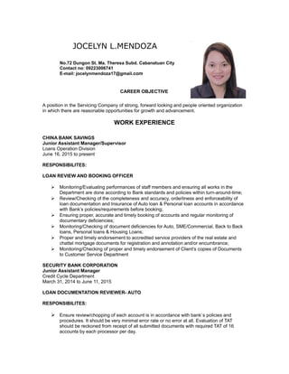 JOCELYN L.MENDOZA
No.72 Dungon St. Ma. Theresa Subd. Cabanatuan City
Contact no: 09223006741
E-mail: jocelynmendoza17@gmail.com
CAREER OBJECTIVE
WORK EXPERIENCE
A position in the Servicing Company of strong, forward looking and people oriented organization
in which there are reasonable opportunities for growth and advancement.
CHINA BANK SAVINGS
Junior Assistant Manager/Supervisor
Loans Operation Division
June 16, 2015 to present
RESPONSIBILITES:
LOAN REVIEW AND BOOKING OFFICER
 Monitoring/Evaluating performances of staff members and ensuring all works in the
Department are done according to Bank standards and policies within turn-around-time;
 Review/Checking of the completeness and accuracy, orderliness and enforceability of
loan documentation and Insurance of Auto loan & Personal loan accounts in accordance
with Bank’s policies/requirements before booking;
 Ensuring proper, accurate and timely booking of accounts and regular monitoring of
documentary deficiencies;
 Monitoring/Checking of document deficiencies for Auto, SME/Commercial, Back to Back
loans, Personal loans & Housing Loans;
 Proper and timely endorsement to accredited service providers of the real estate and
chattel mortgage documents for registration and annotation and/or encumbrance;
 Monitoring/Checking of proper and timely endorsement of Client’s copies of Documents
to Customer Service Department
SECURITY BANK CORPORATION
Junior Assistant Manager
Credit Cycle Department
March 31, 2014 to June 11, 2015
LOAN DOCUMENTATION REVIEWER- AUTO
RESPONSIBILITES:
 Ensure review/chopping of each account is in accordance with bank`s policies and
procedures. It should be very minimal error rate or no error at all. Evaluation of TAT
should be reckoned from receipt of all submitted documents with required TAT of 16
accounts by each processor per day.
 