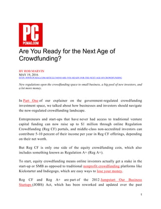 1
Are You Ready for the Next Age of
Crowdfunding?
BY ROB MARVIN
MAY 19, 2016
HTTP://WWW.PCMAG.COM/ARTICLE/344545/ARE-YOU-READY-FOR-THE-NEXT-AGE-OF-CROWDFUNDING
New regulations open the crowdfunding space to small business, a big pool of new investors, and
a lot more money.
In Part One of our explainer on the government-regulated crowdfunding
investment space, we talked about how businesses and investors should navigate
the now-regulated crowdfunding landscape.
Entrepreneurs and start-ups that have never had access to traditional venture
capital funding can now raise up to $1 million through online Regulation
Crowdfunding (Reg CF) portals, and middle-class non-accredited investors can
contribute 5-10 percent of their income per year in Reg CF offerings, depending
on their net worth.
But Reg CF is only one side of the equity crowdfunding coin, which also
includes something known as Regulation A+ (Reg A+).
To start, equity crowdfunding means online investors actually get a stake in the
start-up or SMB as opposed to traditional nonprofit crowdfunding platforms like
Kickstarter and Indiegogo, which are easy ways to lose your money.
Reg CF and Reg A+ are part of the 2012 Jumpstart Our Business
Startups (JOBS) Act, which has been reworked and updated over the past
 