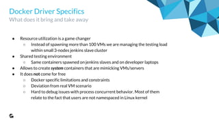 Docker Driver Specifics
What does it bring and take away
● Resource utilization is a game changer
○ Instead of spawning more than 100 VMs we are managing the testing load
within small 3-nodes jenkins slave cluster
● Shared testing environment
○ Same containers spawned on jenkins slaves and on developer laptops
● Allows to create system containers that are mimicking VMs/servers
● It does not come for free
○ Docker specific limitations and constraints
○ Deviation from real VM scenario
○ Hard to debug issues with process concurrent behavior. Most of them
relate to the fact that users are not namespaced in Linux kernel
 