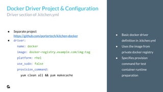 ● Basic docker driver
definition in .kitchen.yml
● Uses the image from
private docker registry
● Specifies provision
command for test
container runtime
preparation
● Separate project
https://github.com/portertech/kitchen-docker
● driver:
name: docker
image: docker-registry.example.com/img:tag
platform: rhel
use_sudo: false
provision_command:
yum clean all && yum makecache
Docker Driver Project & Configuration
Driver section of .kitchen.yml
 