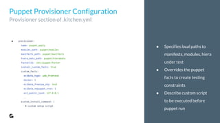 ● Specifies local paths to
manifests, modules, hiera
under test
● Overrides the puppet
facts to create testing
constraints
● Describe custom script
to be executed before
puppet run
● provisioner:
name: puppet_apply
modules_path: puppet/modules
manifests_path: puppet/manifests
hiera_data_path: puppet/hieradata
facterlib: /etc/puppet/facter
install_custom_facts: true
custom_facts:
ec2data_type: web_frontend
docker: 1
ec2data_freeipa_otp: test
ec2data_nopuppet_cron: 1
ec2_public_ipv4: 127.0.0.1
…
custom_install_command: |
# custom setup script
Puppet Provisioner Configuration
Provisioner section of .kitchen.yml
 