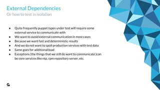External Dependencies
Or how to test in isolation
● Quite frequently puppet types under test will require some
external service to communicate with
● We want to avoid external communication in most cases
● Because we want fast and deterministic results
● And we do not want to spoil production services with test data
● Same goes for additional load
● Exceptions (the things that we still do want to communicate )can
be core services like ntp, rpm repository server, etc.
 