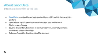 About GoodData
Information relevant to the talk
● GoodData runs cloud-based business intelligence (BI) and big data analytics
platform
● Operates on top of Openstack-based Private Cloud and Internal
Platform-as-a-Service
● Several datacenters, hundreds of hardware servers, thousands virtual machines,
internally complex distributed system to manage
● Relies on Puppet for Configuration Management
 