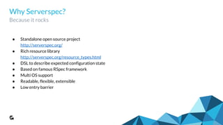 Why Serverspec?
Because it rocks
● Standalone open source project
http://serverspec.org/
● Rich resource library
http://serverspec.org/resource_types.html
● DSL to describe expected configuration state
● Based on famous RSpec framework
● Multi OS support
● Readable, flexible, extensible
● Low entry barrier
 