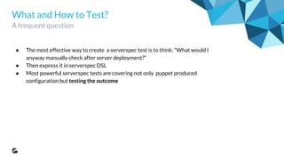 What and How to Test?
A frequent question
● The most effective way to create a serverspec test is to think: “What would I
anyway manually check after server deployment?”
● Then express it in serverspec DSL
● Most powerful serverspec tests are covering not only puppet produced
configuration but testing the outcome
 