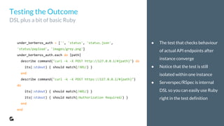● The test that checks behaviour
of actual API endpoints after
instance converge
● Notice that the test is still
isolated within one instance
● Serverspec/RSpec is internal
DSL so you can easily use Ruby
right in the test definition
under_kerberos_auth = ['', 'status', 'status.json',
'status/payload', 'images/grey.png']
under_kerberos_auth.each do |path|
describe command("curl -k -X POST http://127.0.0.1/#{path}") do
its(:stdout) { should match(/301/) }
end
describe command("curl -k -X POST https://127.0.0.1/#{path}")
do
its(:stdout) { should match(/401/) }
its(:stdout) { should match(/Authorization Required/) }
end
end
Testing the Outcome
DSL plus a bit of basic Ruby
 
