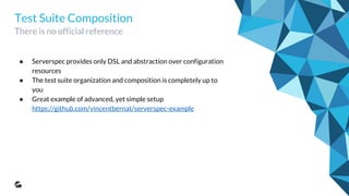 Test Suite Composition
There is no official reference
● Serverspec provides only DSL and abstraction over configuration
resources
● The test suite organization and composition is completely up to you
● Great example of advanced, yet simple setup
https://github.com/vincentbernat/serverspec-example
● GoodData implementations that were built on top of that example
○ https://github.com/gooddata/serverspec-core
○ https://github.com/gooddata/serverspec-ui
● These projects are only test executors, actual tests should be placed
together with the code, e.g. same git repo with puppet
 