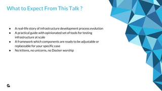 What to Expect From This Talk ?
● A real-life story of infrastructure development process evolution
● A practical guide with opinionated set of tools for testing
infrastructure at scale
● A framework which components are ready to be adjustable or
replaceable for your specific case
● No kittens, no unicorns, no Docker worship
 
