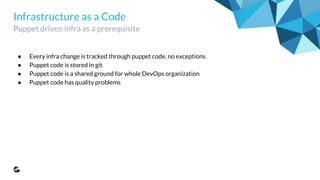Infrastructure as a Code
Puppet driven infra as a prerequisite
● Every infra change is tracked through puppet code, no exceptions
● Puppet code is stored in git
● Puppet code is a shared ground for whole DevOps organization
● Puppet code has quality problems
 