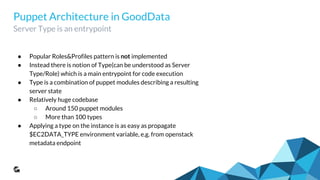 Puppet Architecture in GoodData
Server Type is an entrypoint
● Popular Roles&Profiles pattern is not implemented
● Instead there is notion of Type(can be understood as Server
Type/Role) which is a main entrypoint for code execution
● Type is a combination of puppet modules describing a resulting
server state
● Relatively huge codebase
○ Around 150 puppet modules
○ More than 100 types
● Applying a type on the instance is as easy as propagate
$EC2DATA_TYPE environment variable, e.g. from openstack
metadata endpoint
 