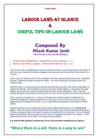 !! SHRI HARI!!
LABOUR LAWS AT GLANCE
&
USEFUL TIPS ON LABOUR LAWS
Composed By
Hitesh Kumar Joshi
(Just Servant to the Lord Shri Krishna)
 यदा यदा हि धर्मस्य ग्ऱाननर्मवनि र्ारि । अभ्युत्थानर्धर्मस्य िदात्र्ानं सृजाम्यिर्् ॥ 4.7 ॥
 ऩररत्राणाय साधूनां ववनाशाय च दुष्कृ िार्् । धर्मसंस्थाऩनाथामय संर्वामर् युगे युगे ॥ 4.8. ॥
“For the first time in Bhagavad Gita Krishna manifests himself as God through these two sholka. In
the first three chapters he has been engaging in conversation with Arjuna more from a level of a
“cousin”.
That is what we implicitly infer from a reading of the Gita. Quintessentially this is the “Avathaara
Purusha” dimension brought through this sholka. At a first reading one can easily detect the
religious angle.
Whenever there is a deterioration of dharma the God takes one more incarnation (Avathaara) to
uphold the dharma. The incarnation of God, as the next sholka suggests, is to protect the good
people, destroy the evil ones and restore Dharma in the society once again. That is how the
cardinal principle of incarnation manifests here in terms of the context, motivation and purpose.
This is one way of looking at it. However, the same set of sholka could be understood as a
profound management concept because that is what you will find in the instructions of many
engineering and management schools. Let us understand this perspective with respect to these
sholka.
Stability and long term sustainability of the system happens because there are regenerative
points. When the system attains disequilibrium and shows signs of being unstable and going out
of control measures have to be taken to restore the equilibrium in the system. This is a classical
systems engineering idea according to which there are regenerative points in the system. If the
regenerative points are not there, the system will go unstable.”
It is quite fit with statutory compliances, let us come to follow compliances at a glance
“Where there is a will, there is a way to win”
 