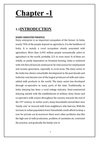1
Chapter -1
1.1INTRODUCTION
DAIRY INDUSTRYPROFILE:
Dairy enterprise is an important occupation of the farmer. In India,
nearly 70% of the people depend on agriculture. It is the backbone of
India. It is mainly a rural occupation closely associated with
agriculture. More than 2,445 million people economically active in
agriculture in the world, probably 2/3 or even more ¾ of them are
wholly or partly dependent on livestock farming. India is endowed
with rich flora & fauna& continuesto be vital avenuefor employment
and income generation, especially in rural areas. The dairy sector in
the India has shown remarkable development in the past decade and
Indiahas now become one of the largest producersof milk and value-
added milk products in the world. The dairy sector has developed
through co-operative in many parts of the state. Traditionally, in
India dairying has been a rural cottage industry. Semi-commercial
dairying started with the establishment of military dairy farms and
co-operative milk unions throughout the country towards the end of
the 19th century. In earlier years, many households owned their own
‘family cow’ or secured milk from neighbours who had one. With the
increase in urban population fewer households could afford to keep a
cow for private use & moreover there were other problems also like
the high cost of milk production, problem of sanitation etc. restricted
the practice; and gradually the family cow in
 