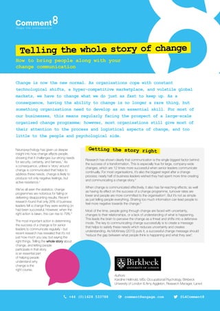 Telling the whole story of change
Change is now the new normal. As organisations cope with constant
technological shifts, a hyper-competitive marketplace, and volatile global
markets, we have to change what we do just as fast to keep up. As a
consequence, having the ability to change is no longer a rare thing, but
something organisations need to develop as an essential skill. For most of
our businesses, this means regularly facing the prospect of a large-scale
organised change programme; however, most organisations still give most of
their attention to the process and logistical aspects of change, and too
little to the people and psychological side.
Neuropsychology has given us deeper
insight into how change affects people,
showing that it challenges our strong needs
for security, certainty, and fairness.1
As
a consequence, unless a ‘story’ around
change is communicated that helps to
address these needs, change is likely to
produce not only negative feelings, but
active resistance.2
We’ve all seen the statistics: change
programmes are notorious for failing or
delivering disappointing results. Recent
research found that only 26% of business
leaders felt a change they were working on
had been successful. However, when the
right action is taken, this can rise to 79%.3
The most important action in determining
the success of a change is for senior
leaders to communicate regularly - but
recent research has revealed that it’s not
just how much you say, but saying the
right things. Telling the whole story about
change, and letting people
participate in that story,
is an essential part
of helping people
understand why
change is the
right course.
How to bring people along with your
change communication
Getting the story right
Authors
Karoline Hellmold, MSc Occupational Psychology, Birkbeck
University of London & Amy Aggleton, Research Manager, Lane4
comment8engage.com+44 (0)1628 533788 @L4Comment8
Research has shown clearly that communication is the single biggest factor behind
the success of a transformation. This is especially true for large, company-wide
changes, which are 12 times more successful when senior leaders communicate
continually. For most organisations, it’s also the biggest regret after a change
process; nearly half of business leaders wished they had spent more time creating
and communicating a change story.4
When change is communicated effectively, it also has far-reaching effects; as well
as having its effect on the success of a change programme, turnover rates are
lower and people are more committed to the organisation5
. But it’s not as simple
as just telling people everything. Sharing too much information can lead people to
feel more negative towards the change.6
Most of the time, people going through change are faced with uncertainty,
changes to their relationships, or a lack of understanding of what is happening.
This leads the brain to perceive the change as a threat and shifts into a defensive
mode. The key to communicating change successfully is to create a message
that helps to satisfy these needs which reduces uncertainty and creates
understanding. As McKinsey (2015) puts it, a successful change message should
“reduce the gap between what people think is happening and what they see”.
 