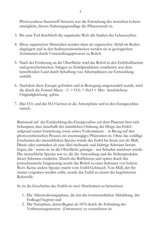 3


   Photosynthese Sauerstoff freisetzt, was die Entstehung des tierischen Lebens
   ermöglicht, dessen Nahrungsgrundlage die Pflanzenwelt ist.

3. Bis zum Tod durchläuft die organische Welt alle Stadien des Lebenszyklus.

4. Diese organischen Materialien werden dann als organischer Abfall im Boden
   abgelagert und in den Sedimentationsbecken werden sie in geologischen
   Zeiträumen durch Umwandlungsprozesse zu Rohöl.

5. Nach der Förderung an die Oberfläche wird das Rohöl in den Erdölraffinerien
   und petrochemischen Anlagen zu Erdölprodukten verarbeitet, was dem
   betreffenden Land durch Schaffung von Arbeitsplätzen zur Entwicklung
   verhilft.

6. Nachdem diese Energie gefördert und in Bewegung umgewandelt wurde, wird
   die durch die Formel Masse - E = CO2 + H2O + Mov beschriebene
   Originalgleichung gelöst.

7. Das CO2 und das H2O kehren in die Atmosphäre und in den Energiezyklus
   zurück.


 Basierend auf der Entdecklung des Energiezyklus auf dem Planeten lässt sich
 behaupten, dass innerhalb der natürlichen Ordnung der Dinge das Erdöl -
 aufgrund seiner Entstehung sowie seines Vorkommens - in Bezug auf den
 photosynthetischen Prozess ein zweitrangiges Phänomen ist. Ohne das zufällige
 Erscheinen der menschlichen Spezies würde das Erdöl bis heute nur als Müll,
 Dreck oder zumindest als eine übel riechende und klebrige Substanz herum
 liegen, die - wenn sie an die Oberfläche gelangte - nur Schaden anrichten würde.
 Die menschliche Spezies war es, die die Anwendung und die Nebenprodukte
 dieser Substanz entdeckte. Durch das Raffinieren und später durch das
 petrochemische Engineering wurde das Rohöl zu einer Substanz von hohem
 Wert. Keine andere Spezies macht vom Erdöl Gebrauch. Von Müll, der für
 immer vergraben werden sollte, wurde das Erdöl zu einem der begehrtesten
 Rohstoffe.

 So ist die Geschichte des Erdöls in zwei Abschnitten zu betrachten:

    1. Die Akkumulierungsphase, die mit der kontinuierlichen Abkühlung der
       Erdkugel beginnt und
    2. Die Nutzphase, deren Beginn ab 1876 durch die Erfindung des
       Verbrennungsmotors (Ottomotor) zu verzeichnen ist.
 
