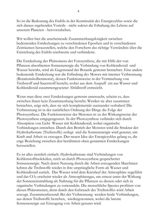 4


So ist die Bedeutung des Erdöls in der Kontinuität des Energiezyklus sowie die
sich daraus ergebenden Vorteile - nicht zuletzt die Erhaltung des Lebens auf
unserem Planeten - hervorzuheben.

Wir wollen hier die anscheinende Zusammenhangslosigkeit zwischen
bedeutenden Entdeckungen zu verschiedenen Epochen und in verschiedenen
Zeiträumen herausstellen, welche den Forschern das richtige Verständnis über die
Entstehung des Erdöls erschwerte und verhinderte.

Die Entdeckung des Phänomens der Fotosynthese, die mit Hilfe der von
Pflanzen absorbierten Sonnenenergie die Verbindung von Kohlendioxid und
Wasser bewirkt, wird als Gegenstand der Botanik getrennt betrachtet. Eine andere
bedeutende Entdeckung war die Erfindung des Motors mit interner Verbrennung
(Rotationskolbenmotor), dessen Funktionsweise in der Vermischung von
Treibstoff und Sauerstoff besteht, wobei aus dem Auspuff ein aus Wasser und
Kohlendioxid zusammengesetzter Abfallstoff entweicht.

Wenn man diese zwei Entdeckungen getrennt untersucht, scheint es, dass
zwischen ihnen kein Zusammenhang besteht. Werden sie aber zusammen
betrachtet, zeigt sich, dass sie sich komplementär zueinander verhalten! Die
Verbrennung ist in der natürlichen Ordnung der Dinge die Folge der
Photosynthese. Die Funktionsweise der Motoren ist zu der Wirkungsweise der
Photosynthese entgegengesetzt. In der Photosynthese verbindet sich durch
Absorption von Licht Wasser mit Kohlendioxid, wobei organische
Verbindungen entstehen. Durch den Betrieb der Motoren wird die Struktur der
Hydrokarbonate (Treibstoffe) zerlegt und die Sonnenenergie wird genutzt, um
Kraft und Arbeit zu erzeugen. Der neuen Idee des Energiezyklus gelang es, die
enge Beziehung zwischen den berühmten oben genannten Entdeckungen
herzustellen.

Es ist alles ziemlich einfach: Hydrokarbonate sind Verbindungen von
Kohlenstoffmolekülen, reich an durch Photosynthese gespeicherter
Sonnenenergie. Nach deren Nutzung durch die Arbeit erzeugenden Maschinen
kehren die Treibstoffe wieder in ihre ursprüngliche Form als Wasser und
Kohlendioxid zurück. Das Wasser wird dem Kreislauf der Atmosphäre zugeführt
und das CO2 erscheint wieder als Atmosphärengas, um erneut unter der Wirkung
der Sonneneinstrahlung als Nahrung für die Pflanzen zu dienen oder sich in
organische Verbindungen zu verwandeln. Die menschliche Spezies profitiert von
diesen Phänomenen, denn durch den Gebrauch des Treibstoffes wird Arbeit
erzeugt. Zusammenfassend: Bei der Verbrennung werden beide Verbindungen,
aus denen Treibstoffe bestehen, wiedergewonnen, wobei die latente
Sonnenenergie zur Erzeugung von Arbeit genutzt wird.
 