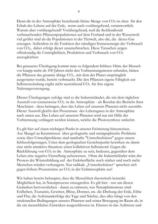 6


Denn die in der Atmosphäre bestehende kleine Menge von CO2 ist eben für den
Erhalt des Lebens auf der Erde, wenn auch vorübergehend, verantwortlich.
Warum aber vorübergehend? Vorübergehend, weil die Kohlendioxid
verbrauchenden Pflanzenpopulationen auf dem Festland und in der Wasserwelt
viel größer sind als die Populationen in der Tierwelt, also die, die dieses Gas
erzeugen. Außerdem ist die Funktion der ständigen Sonnenenergie der Verbrauch
von CO2, daher erfolgt dieser ununterbrochen. Diese Tatsachen zeigen
offenkundig die Unmöglichkeit, Produktion und Verbrauch von CO2
auszugleichen.

Bei genauerer Überlegung kommt man zu folgendem Schluss: Hätte der Mensch
vor knapp mehr als 100 Jahren nicht den Verbrennungsmotor erfunden, hätten
die Pflanzen das gesamte übrige CO2 , mit dem der Planet ursprünglich
ausgestattet wurde, bereits verbraucht. Die den Pflanzen eigene Fähigkeit zur
Selbstentzündung ergibt nicht ausreichend CO2 für ihre eigene
Nahrungsversorgung.

Diesen Überlegungen zufolge sind es die Industrieländer, die mit dem täglichen
Ausstoß von tonnenweise CO2 in die Atmosphäre - als Resultat des Betriebs ihrer
Maschinen - dazu beitragen, dass das Leben auf unserem Planeten nicht ausstirbt.
Dieser Ausstoß gleicht den Prozentsatz des Lebensgases in der Atmosphäre
nach unten aus. Das Leben auf unserem Planeten wird nur mit Hilfe der
Verbrennung verlängert werden können, welche die Photosynthese umkehrt.

Es gilt hier auf einen wichtigen Punkt in unserer Erörterung hinzuweisen.
Aus Mangel an Kenntnissen über geologische und stratigraphische Probleme
sowie über Umweltprobleme sind namhafte "Umweltschützer" gegen unsere
Schlussfolgerungen. Unter dem geologischen Gesichtspunkt bewirken sie damit
eine nicht attraktive Situation: einen kollektiven Selbstmord. Gegen die
Rückführung von CO2 in die Atmosphäre zu sein, bedeutet, gegenüber dem
Leben eine negative Einstellung aufzuweisen. Ohne die Industrieländer wäre der
Prozess der Wüstenbildung auf der Erdoberfläche noch stärker und noch mehr
Menschen würden verhungern. Nur radikale „Umweltschützer“ sprechen sich
gegen höhere Prozentsätze an CO2 in der Erdatmosphäre aus!

Wir haben bereits behauptet, dass die Menschheit theoretisch keinerlei
Möglichkeit hat, in Naturprozesse einzugreifen. Es gilt hier - nur um diesen
Gedanken hervorzuheben - daran zu erinnern, was Naturphänomene sind:
Erdbeben, Tsunamis, Gewitter, Blitze, Donner, etc. die Drehung der Erde, Ebbe
und Flut, die Aufeinanderfolge der Tage und Nächte, dies alles hängt von den
strukturellen Bedingungen unseres Planeten und seiner Bewegung im Raum ab, in
die ein menschliches Einwirken ausgeschlossen ist. Ebenso ist das Auftreten und
 
