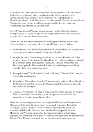 7


Aussterben der Tiere sowie der Menschheit ein Naturprozess. Er, der Mensch
wird geboren, entwickelt sich, vermehrt sich oder nicht, und stirbt, und
verwandelt sich dabei unter der Erdoberfläche von solider Energie in
Fluidenergie, also in Erdöl. Das Sterben von Tieren und Pflanzen ist ebenfalls ein
Naturprozess, vor dem es kein Entrinnen gibt und in den sich zu dessen
Vermeidung kein Mensch einschalten kann.

Sowohl Tiere als auch Pflanzen werden von der Erdoberfläche durch einen
Naturprozess, d.h. durch Mangel an Nahrung verschwinden, ohne dass etwas
getan werden kann, um das zu vermeiden.

Lassen Sie uns hier einige irrtümliche Vorstellungen aufführen, wie sie von
Umweltschützern vertreten werden, die „den Planeten retten“ wollen

1. Man betrachtet das CO2 als eine Gefahr für die Menschheit, und handelt genau
   entgegengesetzt zu dem, was die Natur angeordnet hat.

2. Man glaubt an die Einmischung des Menschen in seine Umwelt und daher
   an seine Fähigkeit, die atmosphärischen Parameter ändern zu können, obwohl
   die Tatsachen genau das Gegenteil zeigen, d.h. dass die Menschheit ein
   dauerndes Opfer der klimatischen Faktoren ist, und sich genau aus diesem
   Grund in diese nicht einmischen kann.

3. Man spricht von "Treibhauseffekt" und Loch in der "Ozonschicht", was eine
   geologische Verirrung ist.

4. Man schenkt Nachrichten über den Zusammenhang zwischen dem Schmelzen
   der Polkappen und dem Anstieg des Meeresspiegels Glauben, was ebenfalls
   eine weitere Verirrung ist.

5. Gegen das Aussterben von Spezies tätig zu sein ist nichts anderes als nur gute
   Absicht, da uns die Fakten zeigen, dass alle Spezies, einschließlich der
   menschlichen Spezies aussterben werden.

Diese und andere von Journalisten und religiösen Wissenschaftlern erwähnten
Phänomene haben mit Geologie nichts zu tun und entbehren daher jeder
Grundlage. Solche Theorien - darüber hinaus, dass sie phantasievoll und
antiwirtschaftlich sind - führen zu einer falschen Energiepolitik, die den
Menschen nur Probleme verursacht. Es handelt sich dabei um Irrtümer,
begangen von Menschen voller guter Absichten, allerdings ohne das erforderliche
Wissen. Diese Fehler sind absurd und kommen uns sehr teuer zu stehen.
__________
 
