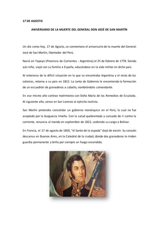 17 DE AGOSTO 
ANIVERSARIO DE LA MUERTE DEL GENERAL DON JOSÉ DE SAN MARTÍN 
Un día como hoy, 17 de Agosto, se conmemora el aniversario de la muerte del General 
José de San Martín, libertador del Perú. 
Nació en Yapeyú (Provincia de Corrientes - Argentina) el 25 de febrero de 1778. Siendo 
aún niño, viajó con su familia a España, educándose en la vida militar en dicho país. 
Al enterarse de la difícil situación en la que se encontraba Argentina y el resto de las 
colonias, retorna a su país en 1812. La Junta de Gobierno le encomienda la formación 
de un escuadrón de granaderos a caballo, nombrándolo comandante. 
En ese mismo año contrae matrimonio con Doña María de los Remedios de Escalada. 
Al siguiente año, vence en San Lorenzo al ejército realista. 
San Martín pretendía consolidar un gobierno monárquico en el Perú, lo cual no fue 
aceptado por la burguesía limeña. Con la salud quebrantada y cansado de ir contra la 
corriente, renuncia al mando en septiembre de 1822, cediendo su cargo a Bolívar. 
En Francia, el 17 de agosto de 1850, "el Santo de la espada" dejó de existir. Su corazón 
descansa en Buenos Aires, en la Catedral de la ciudad, donde dos granaderos le rinden 
guardia permanente y brilla por siempre un fuego encendido. 
 