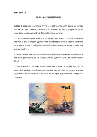 27 DE AGOSTO 
DÍA DE LA DEFENSA NACIONAL 
Cada 27 de agosto, se conmemora el ''Día de la Defensa Nacional'', que es una jornada 
de cáracter cívico laborable, instituído el 20 de enero de 1989 por Ley Nº 25005, en 
homenaje a la reincorporación de Tacna al territorio nacional. 
Uno de los pilares en que se basa la organización del país es el Sistema de Defensa 
Nacional, el cual es integral y permanente, alcanzando los ámbitos internos y externos 
de la Nación donde se incluye la participación de toda persona natural o jurídica de 
acuerdo con la ley. 
El Perú es un país que goza de independencia, soberanía e integridad territorial de la 
República, garantizadas por las Fuerzas Armadas (Ejército, Marina de Guerra y Fuerza 
Aérea). 
La Policia Nacional, en tanto, brinda protección y ayuda a las personas y a la 
comunidad, combate la delincuencia, garantiza que las leyes se cumplan y otorga 
seguridad al patrimonio público, es decir, se encargan mayormente de la seguridad 
ciudadana. 
 