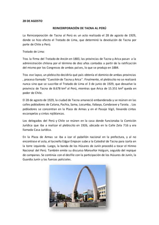 28 DE AGOSTO 
REINCORPORACIÓN DE TACNA AL PERÚ 
La Reincorporación de Tacna al Perú es un acto realizado el 28 de agosto de 1929, 
donde se hizo efecto el Tratado de Lima, que determinó la devolución de Tacna por 
parte de Chile a Perú. 
Tratado de Lima: 
Tras la firma del Tratado de Ancón en 1883, las provincias de Tacna y Arica pasan a la 
administración chilena por el término de diez años contados a partir de la ratificación 
del mismo por los Congresos de ambos países, lo que se produjo en 1884. 
Tras ese lapso, un plebiscito decidiría qué país obtenía el dominio de ambas provincias 
, proceso llamado ''Cuestión de Tacna y Arica''. Finalmente, el plebiscito no se realizará 
nunca sino que se suscribe el Tratado de Lima el 3 de junio de 1929, que devuelve la 
provincia de Tacna de 8.678 km² al Perú, mientras que Arica de 15.351 km² queda en 
poder de Chile. 
El 28 de agosto de 1929, la ciudad de Tacna amaneció embanderada y se reúnen en las 
calles pobladores de Calana, Pachia, Sama, Locumba, Ilabaya, Candarave y Tarata. . Los 
pobladores se concentran en la Plaza de Armas y en el Pasaje Vigil, llevando cintas 
escarapelas y cintas rojiblancas. 
Los delegados del Perú y Chile se reúnen en la casa donde funcionaba la Comisión 
Jurídica que iba a realizar el plebiscito en 1926, ubicada en la Calle Zela 716 y era 
llamada Casa Jurídica. 
En la Plaza de Armas se iba a izar el pabellón nacional en la prefectura, y al no 
encontrase el asta, el tacneño Edgar Empson sube a la Catedral de Tacna para izarla en 
la torre izquierda. Luego, la banda de los Húsares de Junín procedió a tocar el Himno 
Nacional del Perú. También emite su discurso Monseñor Holguin, seguido del repique 
de campanas. Se continúa con el desfile con la participación de los Húsares de Junín, la 
Guardia Junín y las fuerzas policiales. 
 