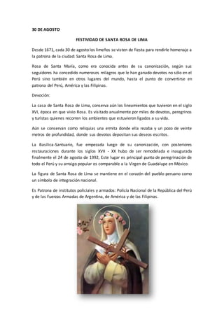 30 DE AGOSTO 
FESTIVIDAD DE SANTA ROSA DE LIMA 
Desde 1671, cada 30 de agosto los limeños se visten de fiesta para rendirle homenaje a 
la patrona de la ciudad: Santa Rosa de Lima. 
Rosa de Santa María, como era conocida antes de su canonización, según sus 
seguidores ha concedido numerosos milagros que le han ganado devotos no sólo en el 
Perú sino también en otros lugares del mundo, hasta el punto de convertirse en 
patrona del Perú, América y las Filipinas. 
Devoción: 
La casa de Santa Rosa de Lima, conserva aún los lineamientos que tuvieron en el siglo 
XVI, época en que vivio Rosa. Es visitado anualmente por miles de devotos, peregrinos 
y turistas quienes recorren los ambientes que estuvieron ligados a su vida. 
Aún se conservan como reliquias una ermita donde ella rezaba y un pozo de veinte 
metros de profundidad, donde sus devotos depositan sus deseos escritos. 
La Basílica-Santuario, fue empezada luego de su canonización, con posteriores 
restauraciones durante los siglos XVII - XX hubo de ser remodelada e inaugurada 
finalmente el 24 de agosto de 1992, Este lugar es principal punto de peregrinación de 
todo el Perú y su arraigo popular es comparable a la Virgen de Guadalupe en México. 
La figura de Santa Rosa de Lima se mantiene en el corazón del pueblo peruano como 
un símbolo de integración nacional. 
Es Patrona de institutos policiales y armados: Policía Nacional de la República del Perú 
y de las Fuerzas Armadas de Argentina, de América y de las Filipinas. 
 