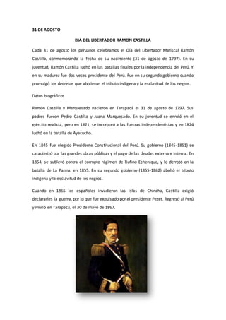 31 DE AGOSTO 
DIA DEL LIBERTADOR RAMON CASTILLA 
Cada 31 de agosto los peruanos celebramos el Día del Libertador Mariscal Ramón 
Castilla, conmemorando la fecha de su nacimiento (31 de agosto de 1797). En su 
juventud, Ramón Castilla luchó en las batallas finales por la independencia del Perú. Y 
en su madurez fue dos veces presidente del Perú. Fue en su segundo gobierno cuando 
promulgó los decretos que abolieron el tributo indígena y la esclavitud de los negros. 
Datos biográficos 
Ramón Castilla y Marquesado nacieron en Tarapacá el 31 de agosto de 1797. Sus 
padres fueron Pedro Castilla y Juana Marquesado. En su juventud se enroló en el 
ejército realista, pero en 1821, se incorporó a las fuerzas independentistas y en 1824 
luchó en la batalla de Ayacucho. 
En 1845 fue elegido Presidente Constitucional del Perú. Su gobierno (1845-1851) se 
caracterizó por las grandes obras públicas y el pago de las deudas externa e interna. En 
1854, se sublevó contra el corrupto régimen de Rufino Echenique, y lo derrotó en la 
batalla de La Palma, en 1855. En su segundo gobierno (1855-1862) abolió el tributo 
indígena y la esclavitud de los negros. 
Cuando en 1865 los españoles invadieron las islas de Chincha, Castilla exigió 
declararles la guerra, por lo que fue expulsado por el presidente Pezet. Regresó al Perú 
y murió en Tarapacá, el 30 de mayo de 1867. 
