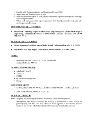  Familiar with fundamental codes and functions of 3-axes CNC.
 Supervising and Work allotment of jobs.
 Preparing dimension report of each job and compare the reports with respective drawings
considering the GD&T
 Office work includes monthly report preparation, Split Rate Quotation for each jobs, Job
card preparation, Invoicing
PROFESSIONAL QUALIFICATION:
 Bachelor of Technology Degree in Mechanical Engineeringfrom AmalJyothi College of
Engineering, Kanjirappallyaffiliated to MAHATMA GANDHI University, with CGPA
7.32(2010-2014).
ACADEMIC QUALIFICATION:
 Higher Secondary from Holy Angels Model School, Pathanamthitta, with 82% (2010).
 High School from Holy Angels Model School, Pathanamthitta, with 69% (2008).
SKILLS:
 Designing Software: AutoCAD, CATIA, SolidWorks
 Analysis Software: ANSYS
CERTIFICATION COURSES:
 ASNT-NDT level 2
 AutoCAD
 CATIA
 QC in Welding Inspection
 Piping
INDUSTRIAL VISITS:
 KERALA ELECTRICAL AND ALLIED ENGINEERING CO. LTD (KEL), Kollam
 JOSCO FOOTWEAR PRODUCTS (P) LTD.
ACADEMIC PROJECT:
Title: Designing and Modeling of Internally Pressurised Thick Walled Cylinder
Description: This Project involves the analysis of distribution of stress within the
pipeline(steel) with FEA and their effect on these pipeline as the internal pressure
increases and also the effect of axial and radial cracks developed under pressure.
 