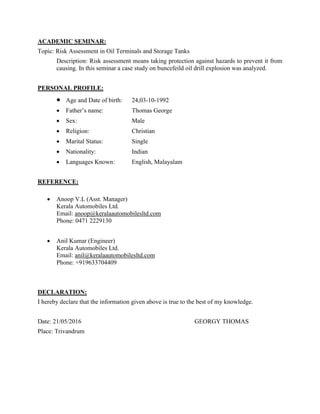 ACADEMIC SEMINAR:
Topic: Risk Assessment in Oil Terminals and Storage Tanks
Description: Risk assessment means taking protection against hazards to prevent it from
causing. In this seminar a case study on buncefeild oil drill explosion was analyzed.
PERSONAL PROFILE:
 Age and Date of birth: 24,03-10-1992
 Father’s name: Thomas George
 Sex: Male
 Religion: Christian
 Marital Status: Single
 Nationality: Indian
 Languages Known: English, Malayalam
REFERENCE:
 Anoop V.L (Asst. Manager)
Kerala Automobiles Ltd.
Email: anoop@keralaautomobilesltd.com
Phone: 0471 2229130
 Anil Kumar (Engineer)
Kerala Automobiles Ltd.
Email: anil@keralaautomobilesltd.com
Phone: +919633704409
DECLARATION:
I hereby declare that the information given above is true to the best of my knowledge.
Date: 21/05/2016 GEORGY THOMAS
Place: Trivandrum
 