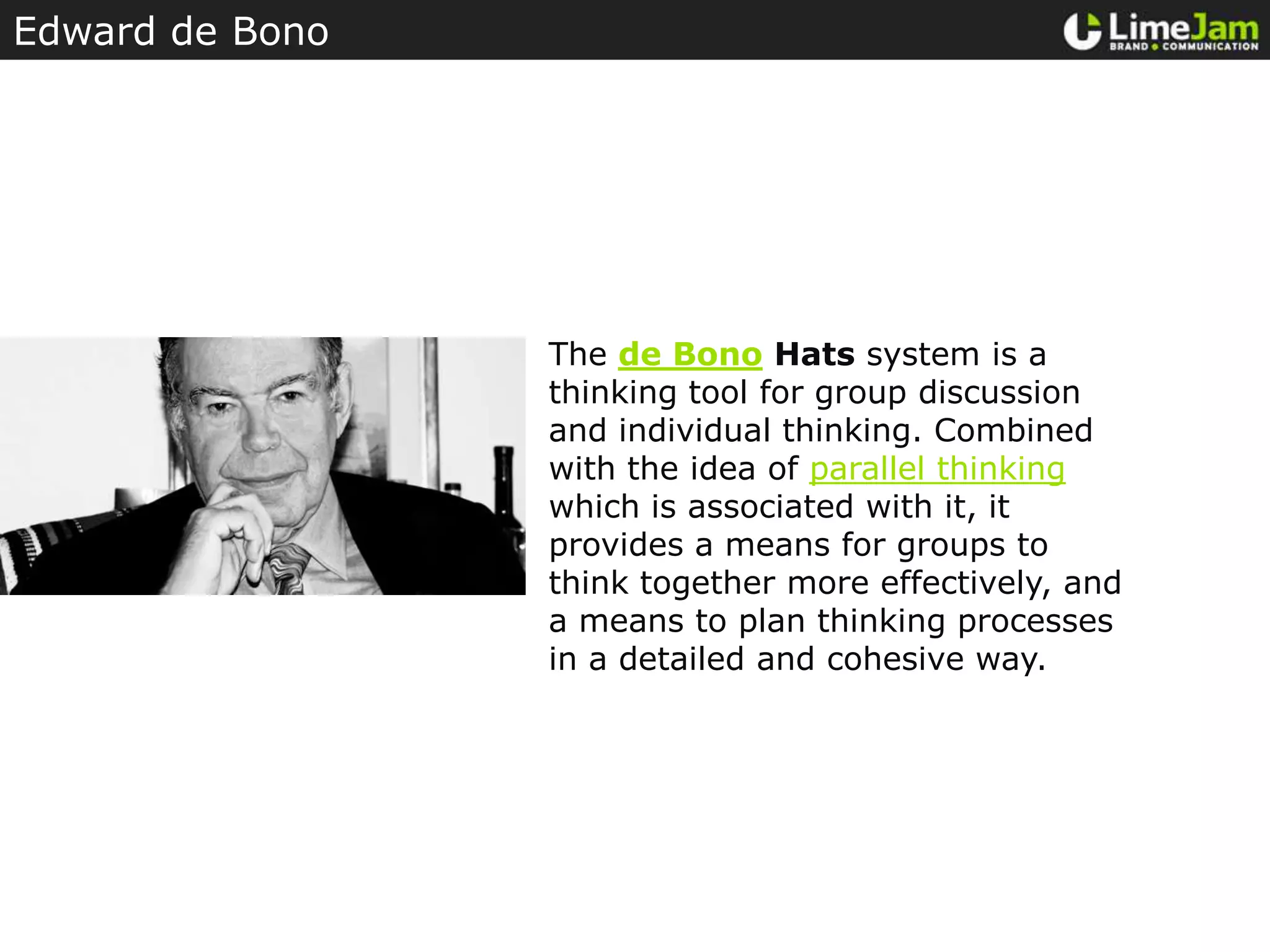 Edward de BonoThe de Bono Hats system is a thinking tool for group discussion and individual thinking. Combined with the idea of parallel thinking which is associated with it, it provides a means for groups to think together more effectively, and a means to plan thinking processes in a detailed and cohesive way.