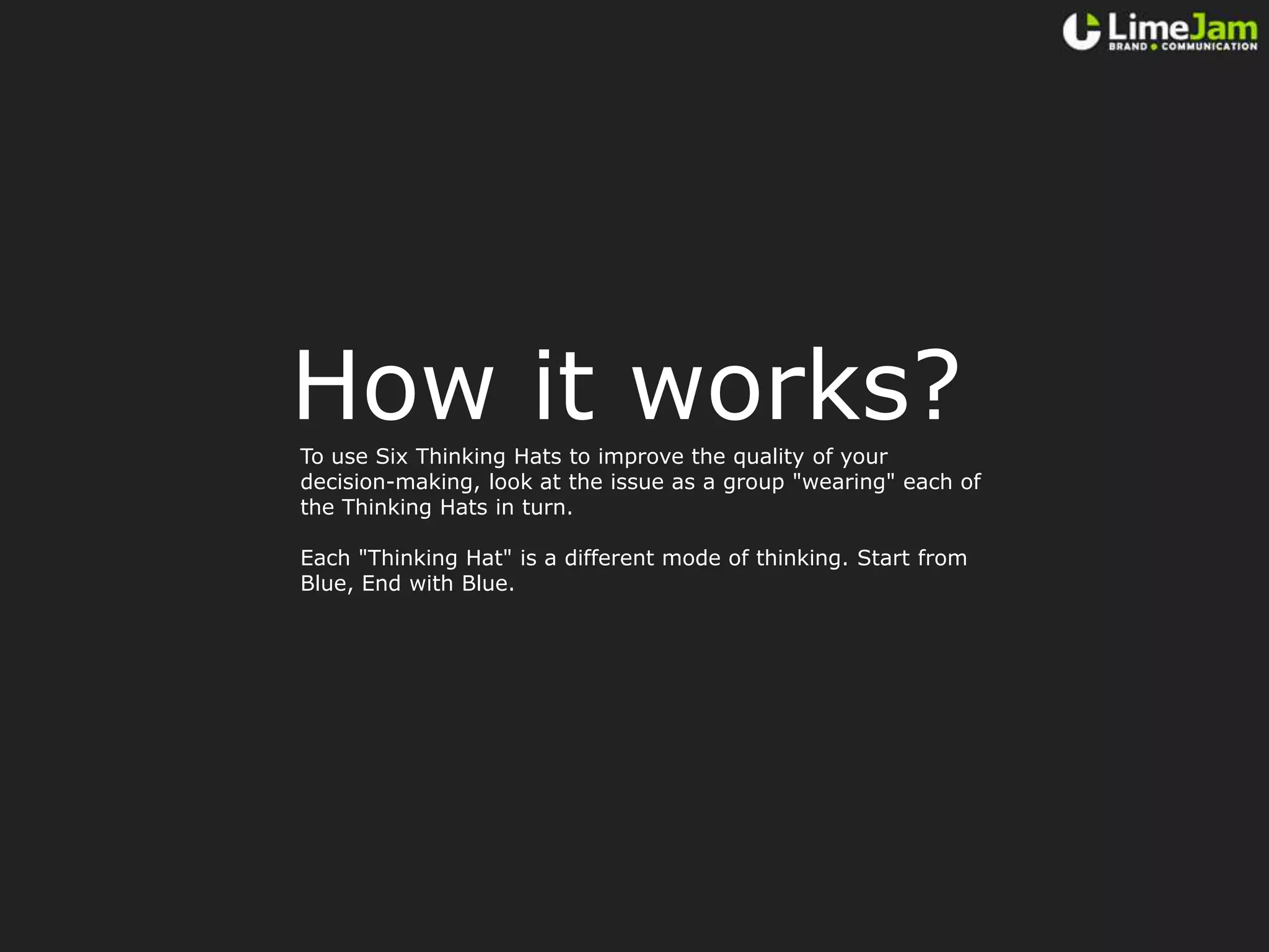 How it works?To use Six Thinking Hats to improve the quality of your decision-making, look at the issue as a group "wearing" each of the Thinking Hats in turn.Each "Thinking Hat" is a different mode of thinking. Start from Blue, End with Blue.
