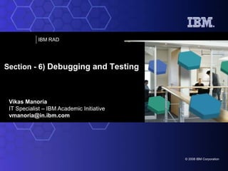 IBM RAD

Section - 6) Debugging and Testing

Vikas Manoria
IT Specialist – IBM Academic Initiative
vmanoria@in.ibm.com

© 2008 IBM Corporation

 