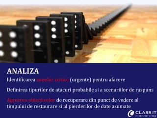 ANALIZA Identificarea  zonelor critice  (urgente) pentru afacere Definirea tipurilor de atacuri probabile si a scenariilor de raspuns Agreerea obiectivelor  de recuperare din punct de vedere al timpului de restaurare si al pierderilor de date asumate 
