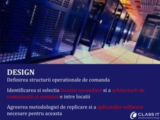 DESIGN Definirea structurii operationale de comanda Identificarea si selectia  locatiei secundare  si a  arhitecturii de comunicatii si comutati e intre locatii Agreerea metodologiei de replicare si a  aplicatiilor software  necesare pentru aceasta 