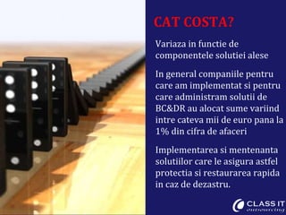 CAT COSTA? Variaza in functie de componentele solutiei alese In general companiile pentru care am implementat si pentru care administram solutii de BC&DR au alocat sume variind intre cateva mii de euro pana la 1% din cifra de afaceri Implementarea si mentenanta solutiilor care le asigura astfel protectia si restaurarea rapida in caz de dezastru. 