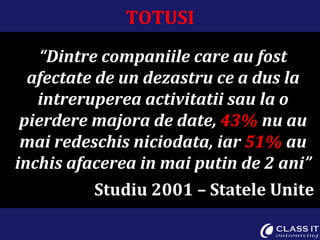 TOTUSI “ Dintre companiile care au fost afectate de un dezastru ce a dus la intreruperea activitatii sau la o pierdere majora de date,  43%  nu au mai redeschis niciodata, iar  51%  au inchis afacerea in mai putin de 2 ani” Studiu 2001 – Statele Unite  