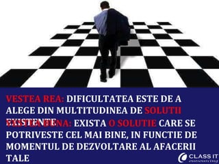 VESTEA REA:  DIFICULTATEA ESTE DE A ALEGE DIN MULTITUDINEA DE  SOLUTII  EXISTENTE VESTEA BUNA:  EXISTA  O SOLUTIE  CARE SE POTRIVESTE CEL MAI BINE, IN FUNCTIE DE MOMENTUL DE DEZVOLTARE AL AFACERII TALE 